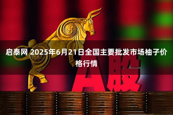 启泰网 2025年6月21日全国主要批发市场柚子价格行情
