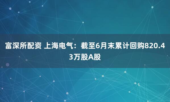 富深所配资 上海电气：截至6月末累计回购820.43万股A股