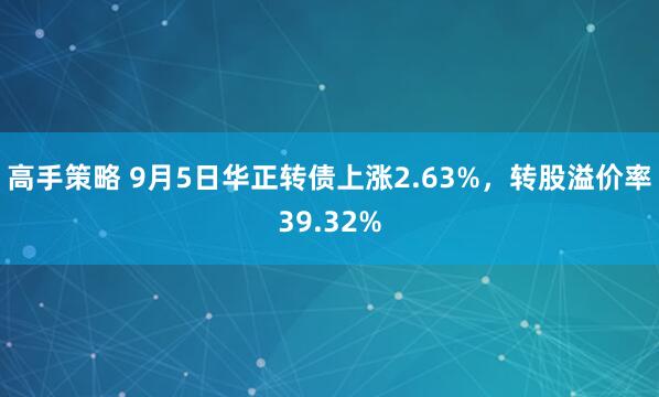 高手策略 9月5日华正转债上涨2.63%，转股溢价率39.32%