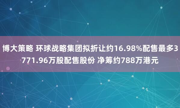博大策略 环球战略集团拟折让约16.98%配售最多3771.96万股配售股份 净筹约788万港元
