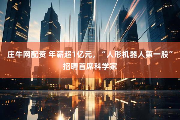庄牛网配资 年薪超1亿元，“人形机器人第一股”招聘首席科学家